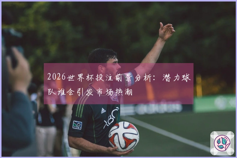 2026世界杯投注前景分析:潜力球队谁会引发市场热潮