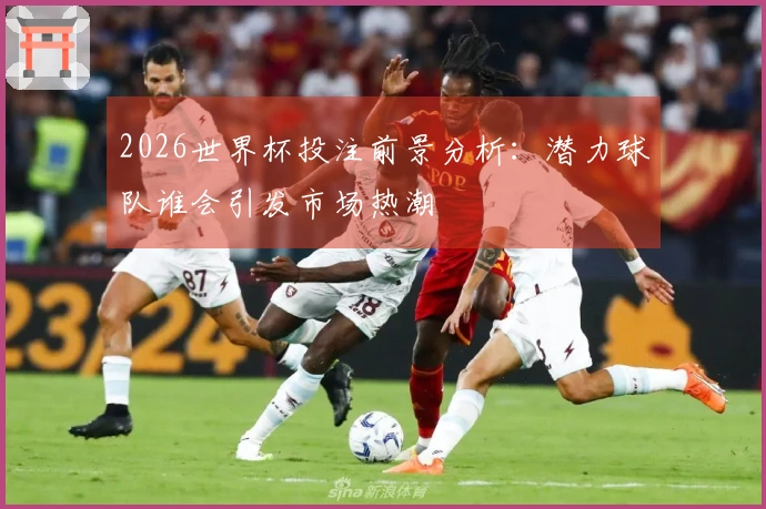 2026世界杯投注前景分析：潜力球队谁会引发市场热潮