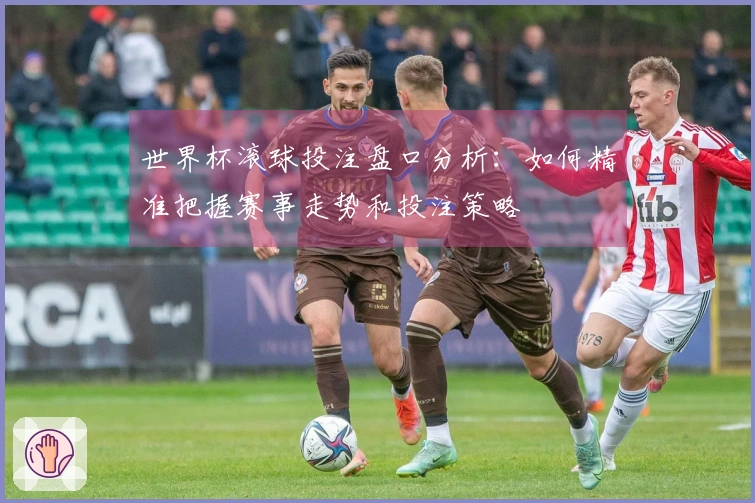 世界杯滚球投注盘口分析:如何精准把握赛事走势和投注策略